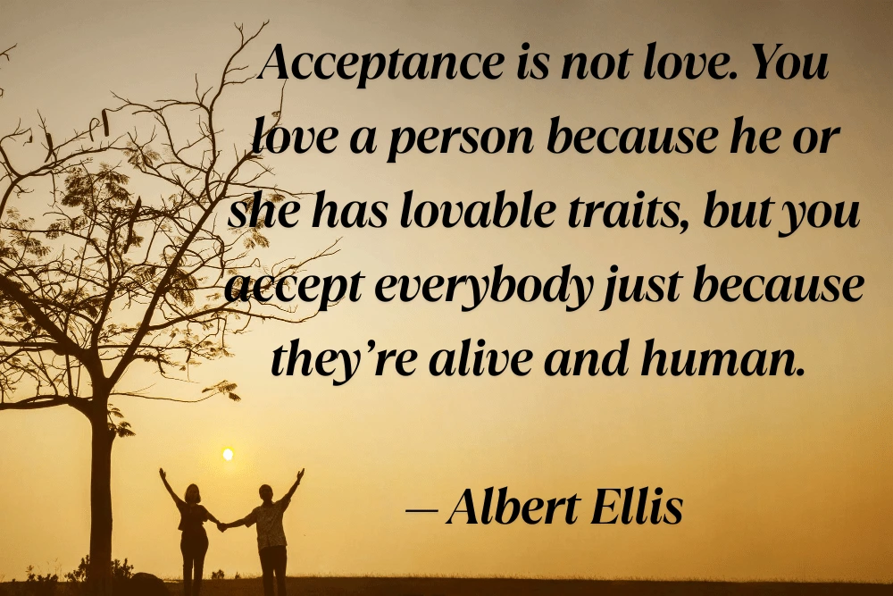 51 Powerful Acceptance and Self-Acceptance Quotes to Embrace Life as It Is Acceptance is not love. You love a person because he or she has lovable traits, but you accept everybody just because they’re alive and human. — Albert Ellis-min